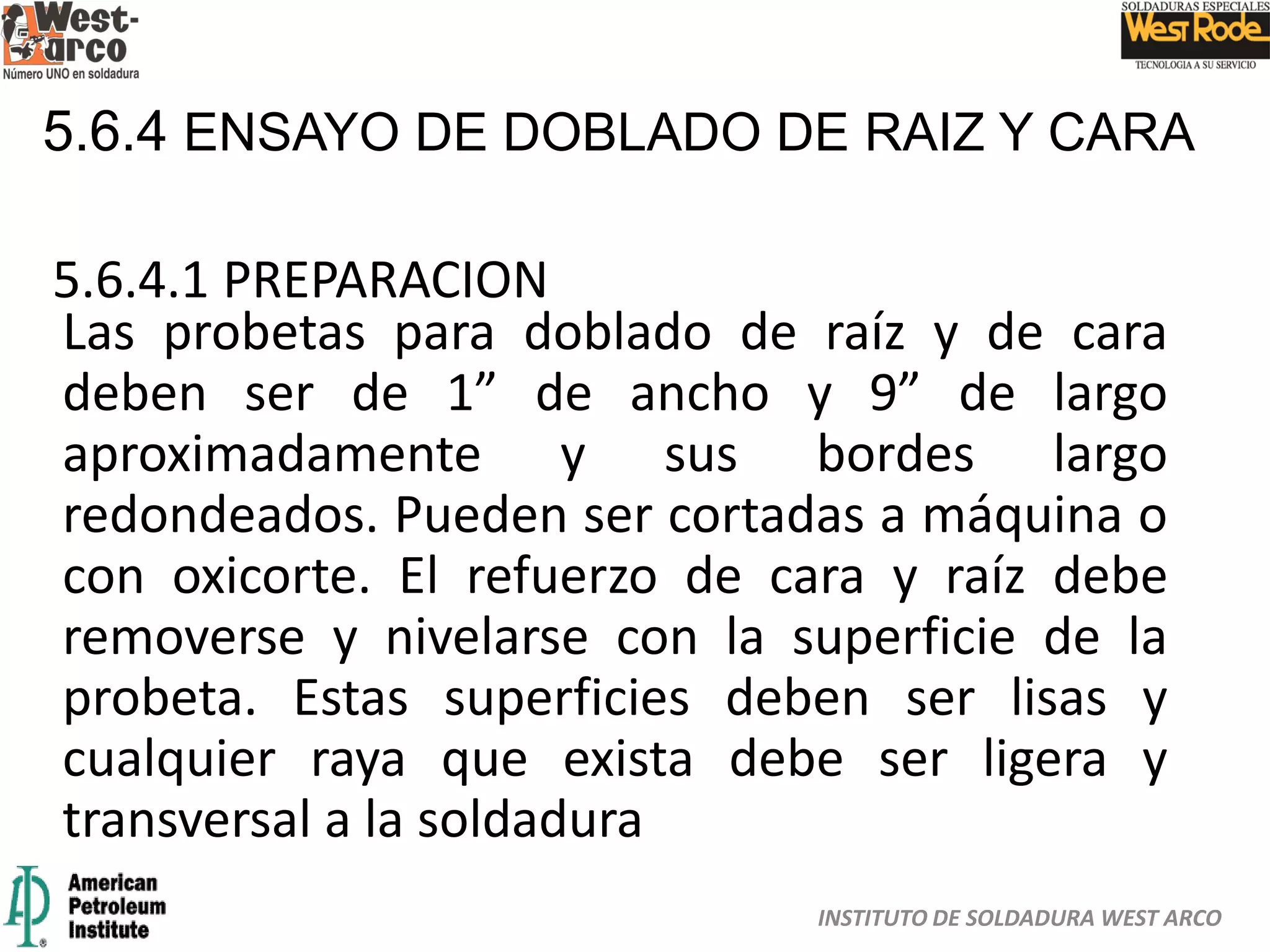 INSTITUTO DE SOLDADURA WEST ARCO
5.6.4 ENSAYO DE DOBLADO DE RAIZ Y CARA
5.6.4.1 PREPARACION
Las probetas para doblado de raíz y de cara
deben ser de 1” de ancho y 9” de largo
aproximadamente y sus bordes largo
redondeados. Pueden ser cortadas a máquina o
con oxicorte. El refuerzo de cara y raíz debe
removerse y nivelarse con la superficie de la
probeta. Estas superficies deben ser lisas y
cualquier raya que exista debe ser ligera y
transversal a la soldadura
 
