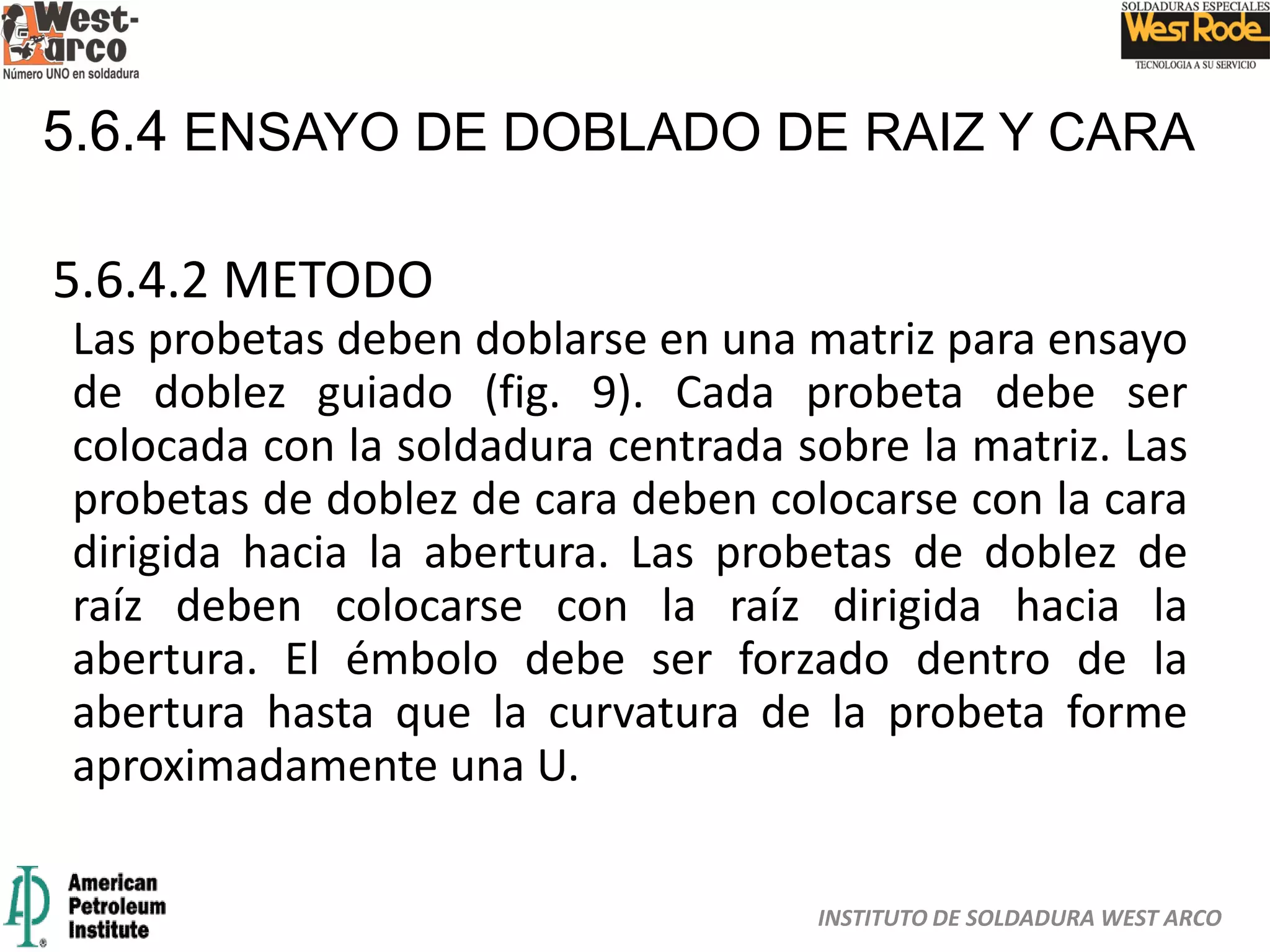 INSTITUTO DE SOLDADURA WEST ARCO
5.6.4 ENSAYO DE DOBLADO DE RAIZ Y CARA
5.6.4.2 METODO
Las probetas deben doblarse en una matriz para ensayo
de doblez guiado (fig. 9). Cada probeta debe ser
colocada con la soldadura centrada sobre la matriz. Las
probetas de doblez de cara deben colocarse con la cara
dirigida hacia la abertura. Las probetas de doblez de
raíz deben colocarse con la raíz dirigida hacia la
abertura. El émbolo debe ser forzado dentro de la
abertura hasta que la curvatura de la probeta forme
aproximadamente una U.
 