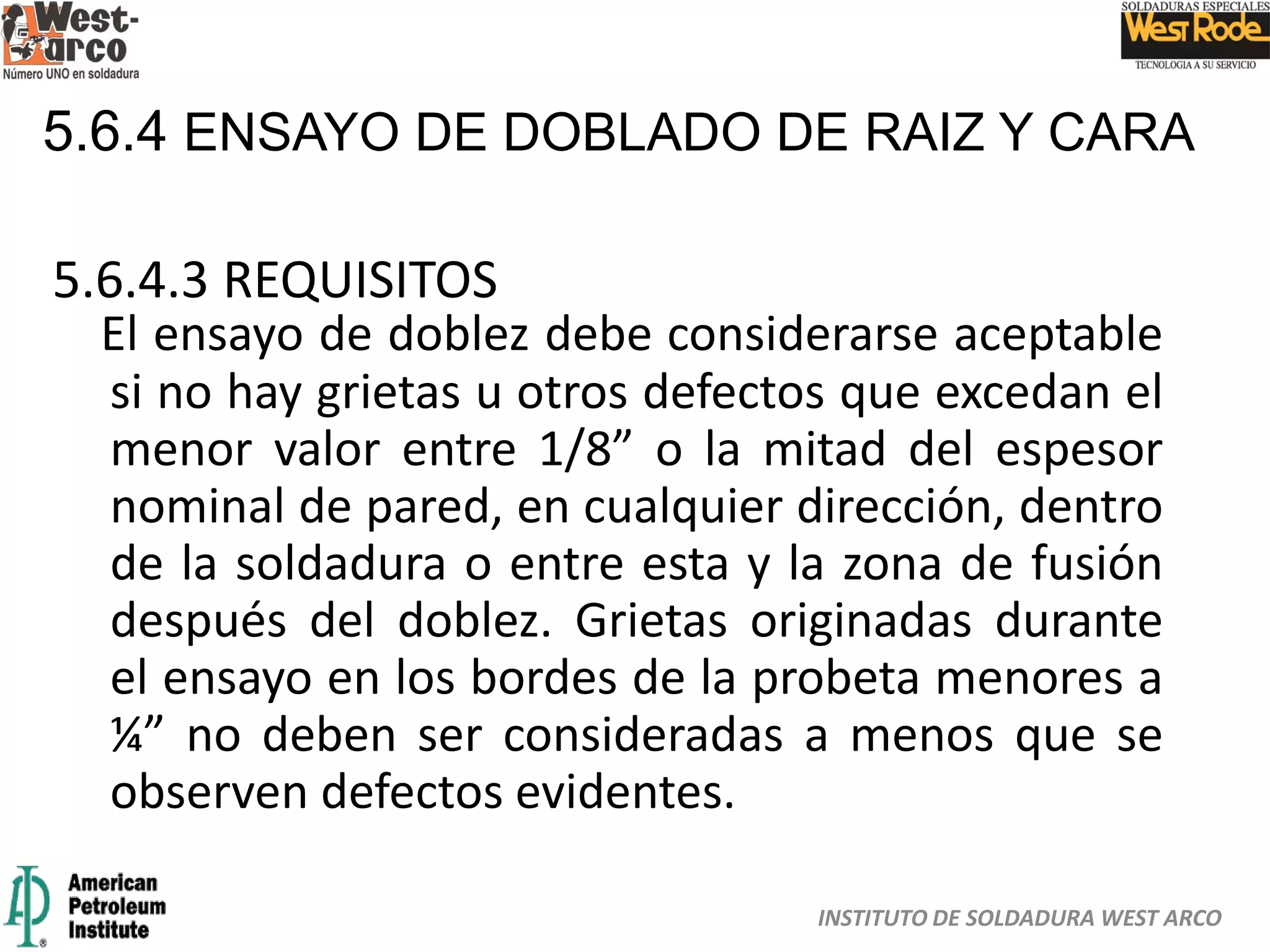 INSTITUTO DE SOLDADURA WEST ARCO
5.6.4 ENSAYO DE DOBLADO DE RAIZ Y CARA
5.6.4.3 REQUISITOS
El ensayo de doblez debe considerarse aceptable
si no hay grietas u otros defectos que excedan el
menor valor entre 1/8” o la mitad del espesor
nominal de pared, en cualquier dirección, dentro
de la soldadura o entre esta y la zona de fusión
después del doblez. Grietas originadas durante
el ensayo en los bordes de la probeta menores a
¼” no deben ser consideradas a menos que se
observen defectos evidentes.
 
