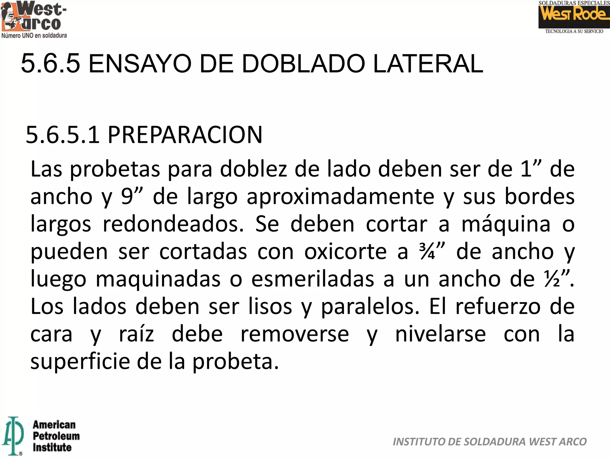 INSTITUTO DE SOLDADURA WEST ARCO
5.6.5 ENSAYO DE DOBLADO LATERAL
5.6.5.1 PREPARACION
Las probetas para doblez de lado deben ser de 1” de
ancho y 9” de largo aproximadamente y sus bordes
largos redondeados. Se deben cortar a máquina o
pueden ser cortadas con oxicorte a ¾” de ancho y
luego maquinadas o esmeriladas a un ancho de ½”.
Los lados deben ser lisos y paralelos. El refuerzo de
cara y raíz debe removerse y nivelarse con la
superficie de la probeta.
 