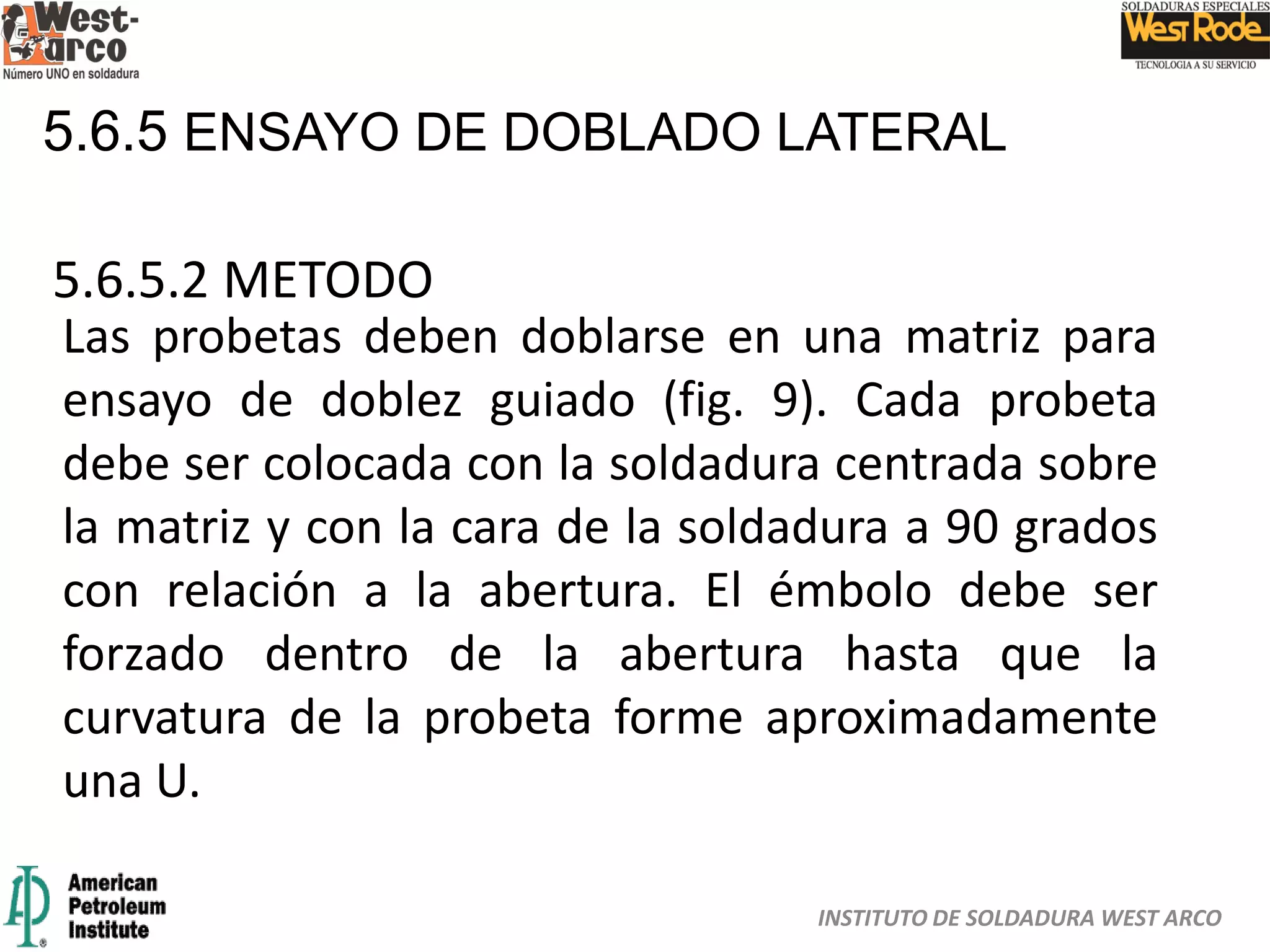 INSTITUTO DE SOLDADURA WEST ARCO
5.6.5 ENSAYO DE DOBLADO LATERAL
5.6.5.2 METODO
Las probetas deben doblarse en una matriz para
ensayo de doblez guiado (fig. 9). Cada probeta
debe ser colocada con la soldadura centrada sobre
la matriz y con la cara de la soldadura a 90 grados
con relación a la abertura. El émbolo debe ser
forzado dentro de la abertura hasta que la
curvatura de la probeta forme aproximadamente
una U.
 