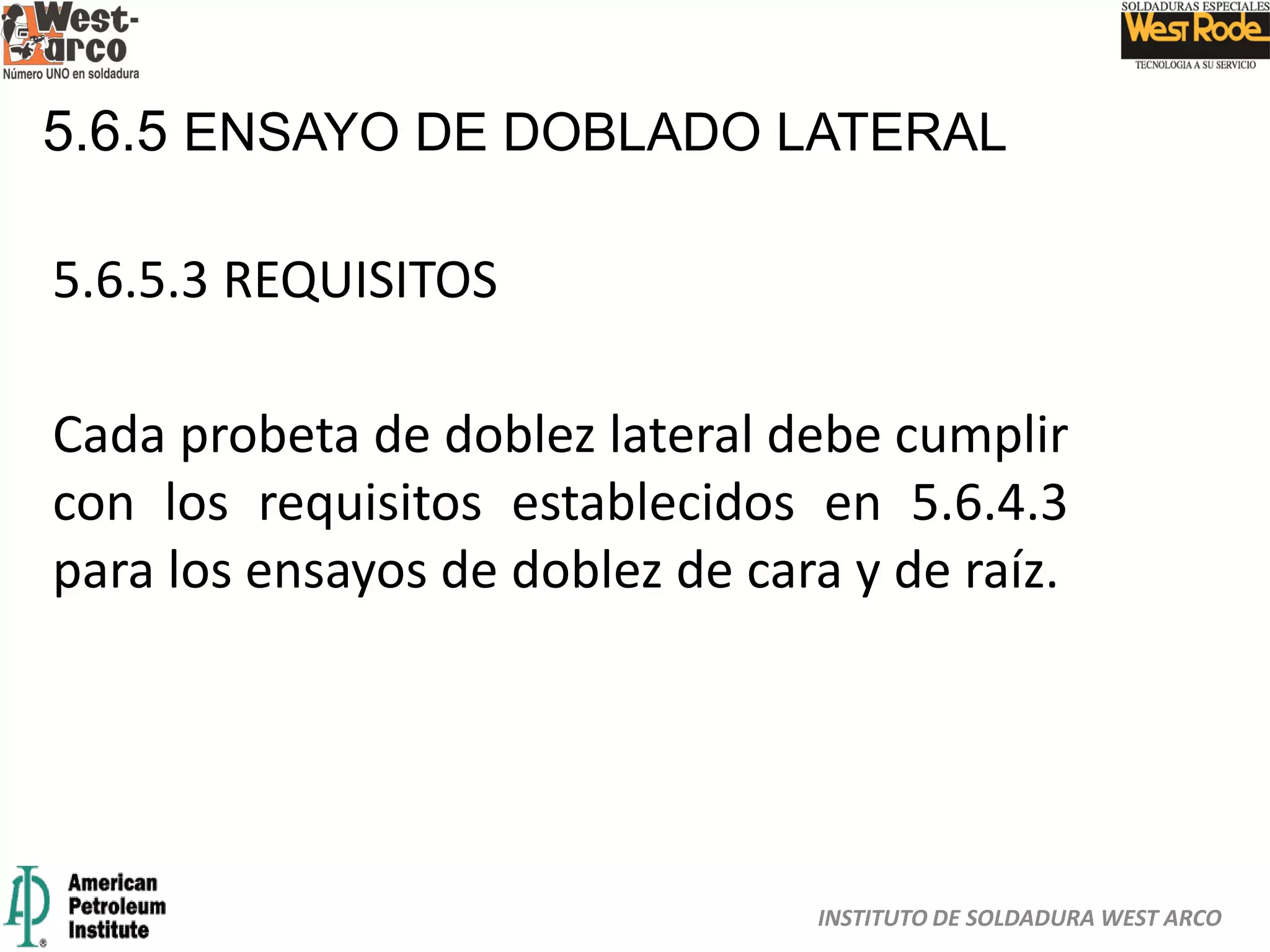 INSTITUTO DE SOLDADURA WEST ARCO
5.6.5 ENSAYO DE DOBLADO LATERAL
5.6.5.3 REQUISITOS
Cada probeta de doblez lateral debe cumplir
con los requisitos establecidos en 5.6.4.3
para los ensayos de doblez de cara y de raíz.
 