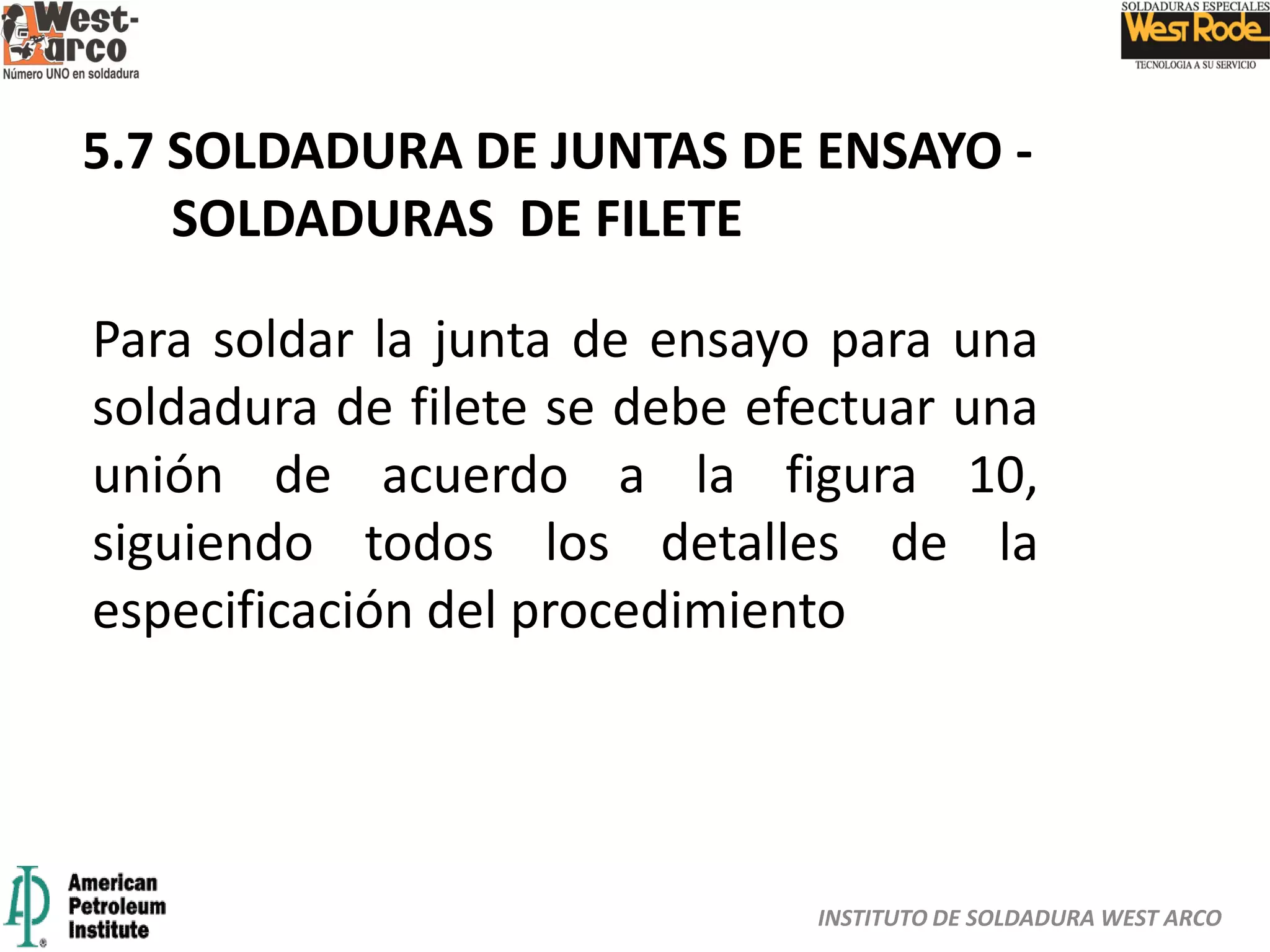 INSTITUTO DE SOLDADURA WEST ARCO
5.7 SOLDADURA DE JUNTAS DE ENSAYO -
SOLDADURAS DE FILETE
Para soldar la junta de ensayo para una
soldadura de filete se debe efectuar una
unión de acuerdo a la figura 10,
siguiendo todos los detalles de la
especificación del procedimiento
 