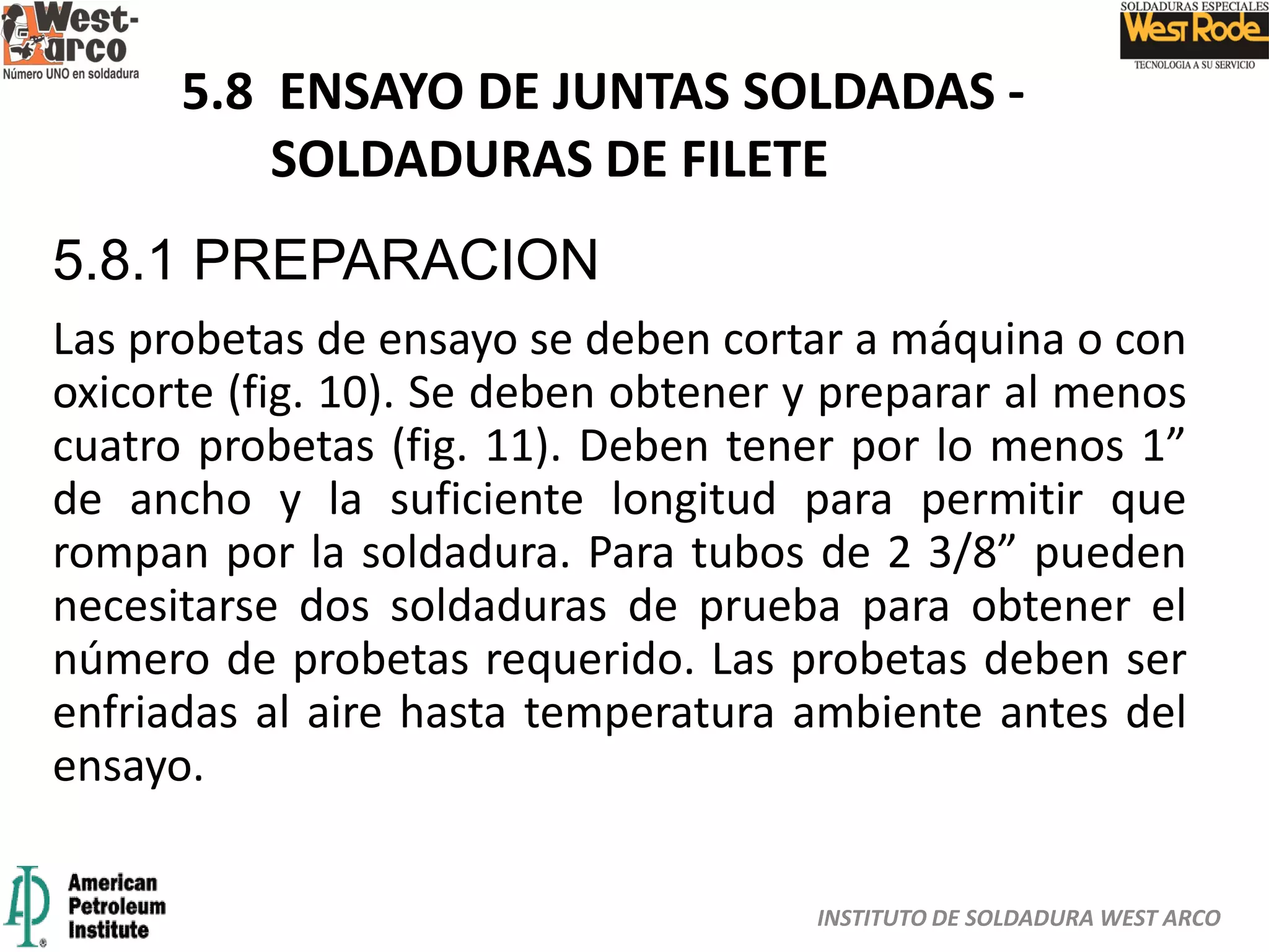 INSTITUTO DE SOLDADURA WEST ARCO
5.8 ENSAYO DE JUNTAS SOLDADAS -
SOLDADURAS DE FILETE
5.8.1 PREPARACION
Las probetas de ensayo se deben cortar a máquina o con
oxicorte (fig. 10). Se deben obtener y preparar al menos
cuatro probetas (fig. 11). Deben tener por lo menos 1”
de ancho y la suficiente longitud para permitir que
rompan por la soldadura. Para tubos de 2 3/8” pueden
necesitarse dos soldaduras de prueba para obtener el
número de probetas requerido. Las probetas deben ser
enfriadas al aire hasta temperatura ambiente antes del
ensayo.
 