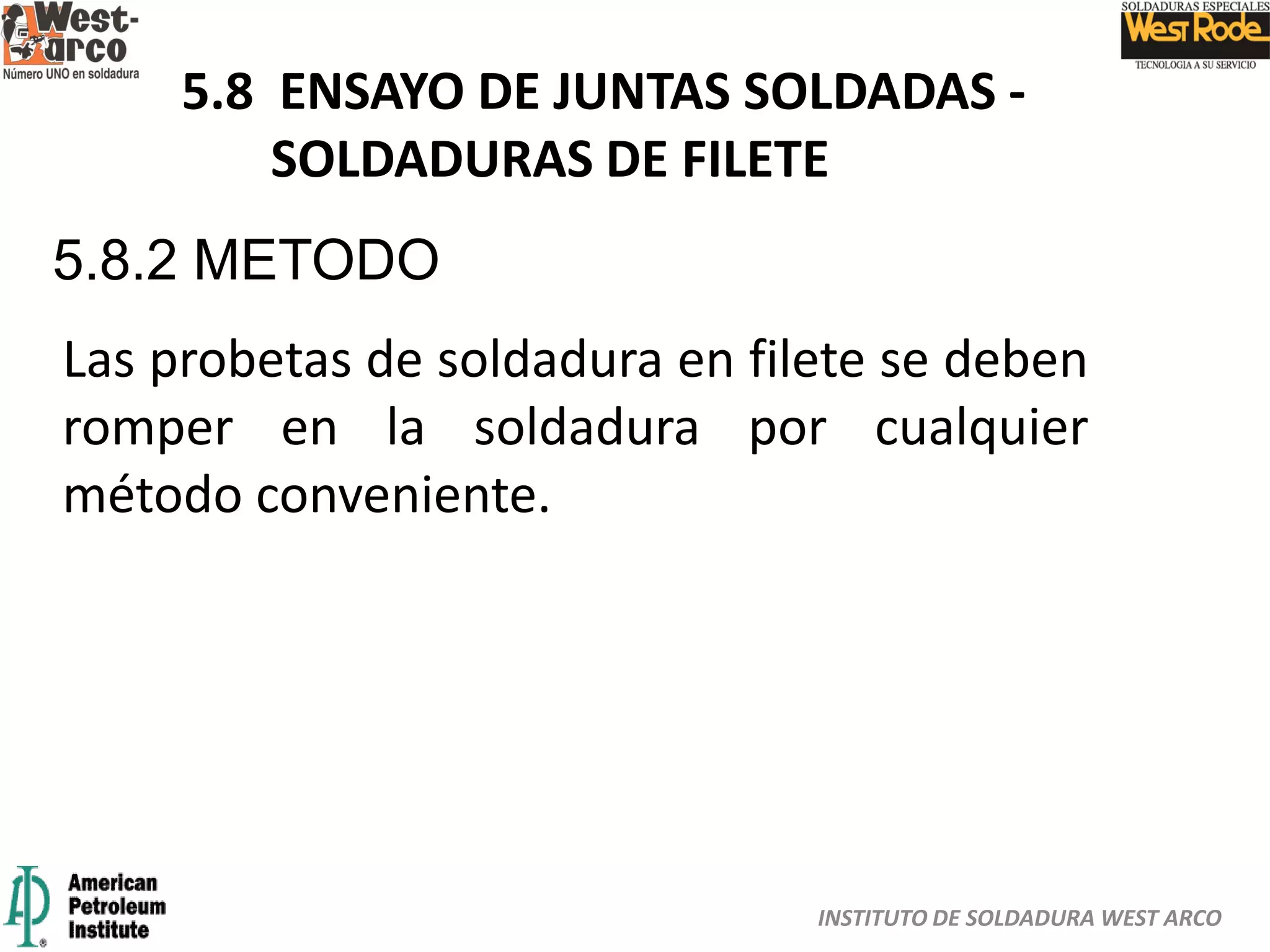 INSTITUTO DE SOLDADURA WEST ARCO
5.8 ENSAYO DE JUNTAS SOLDADAS -
SOLDADURAS DE FILETE
5.8.2 METODO
Las probetas de soldadura en filete se deben
romper en la soldadura por cualquier
método conveniente.
 