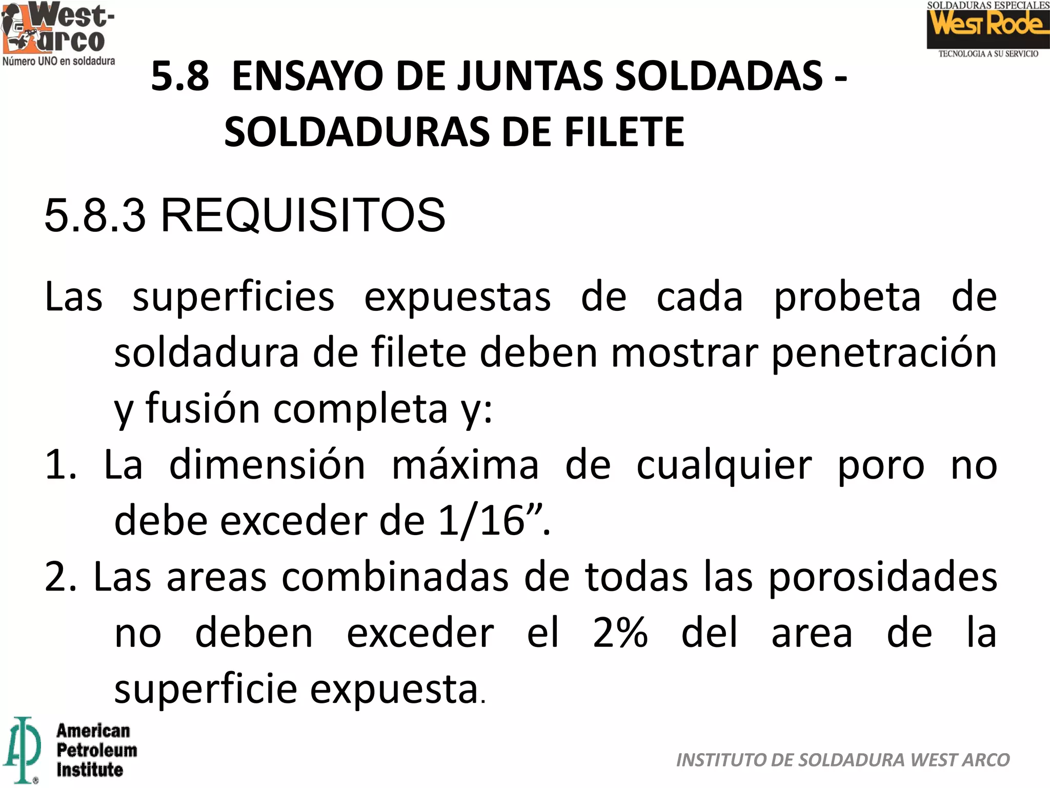 INSTITUTO DE SOLDADURA WEST ARCO
5.8 ENSAYO DE JUNTAS SOLDADAS -
SOLDADURAS DE FILETE
5.8.3 REQUISITOS
Las superficies expuestas de cada probeta de
soldadura de filete deben mostrar penetración
y fusión completa y:
1. La dimensión máxima de cualquier poro no
debe exceder de 1/16”.
2. Las areas combinadas de todas las porosidades
no deben exceder el 2% del area de la
superficie expuesta.
 