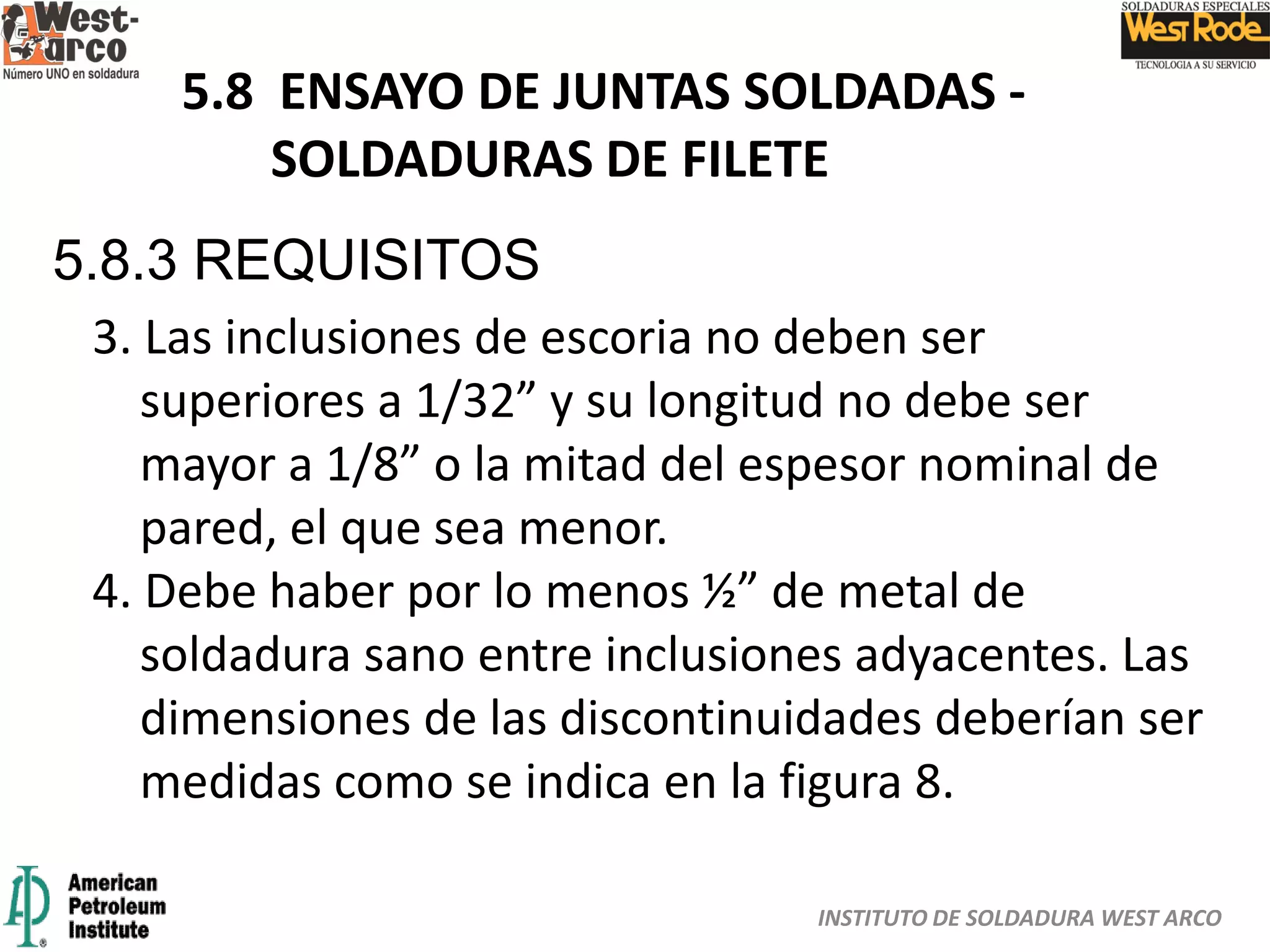 INSTITUTO DE SOLDADURA WEST ARCO
5.8 ENSAYO DE JUNTAS SOLDADAS -
SOLDADURAS DE FILETE
5.8.3 REQUISITOS
3. Las inclusiones de escoria no deben ser
superiores a 1/32” y su longitud no debe ser
mayor a 1/8” o la mitad del espesor nominal de
pared, el que sea menor.
4. Debe haber por lo menos ½” de metal de
soldadura sano entre inclusiones adyacentes. Las
dimensiones de las discontinuidades deberían ser
medidas como se indica en la figura 8.
 
