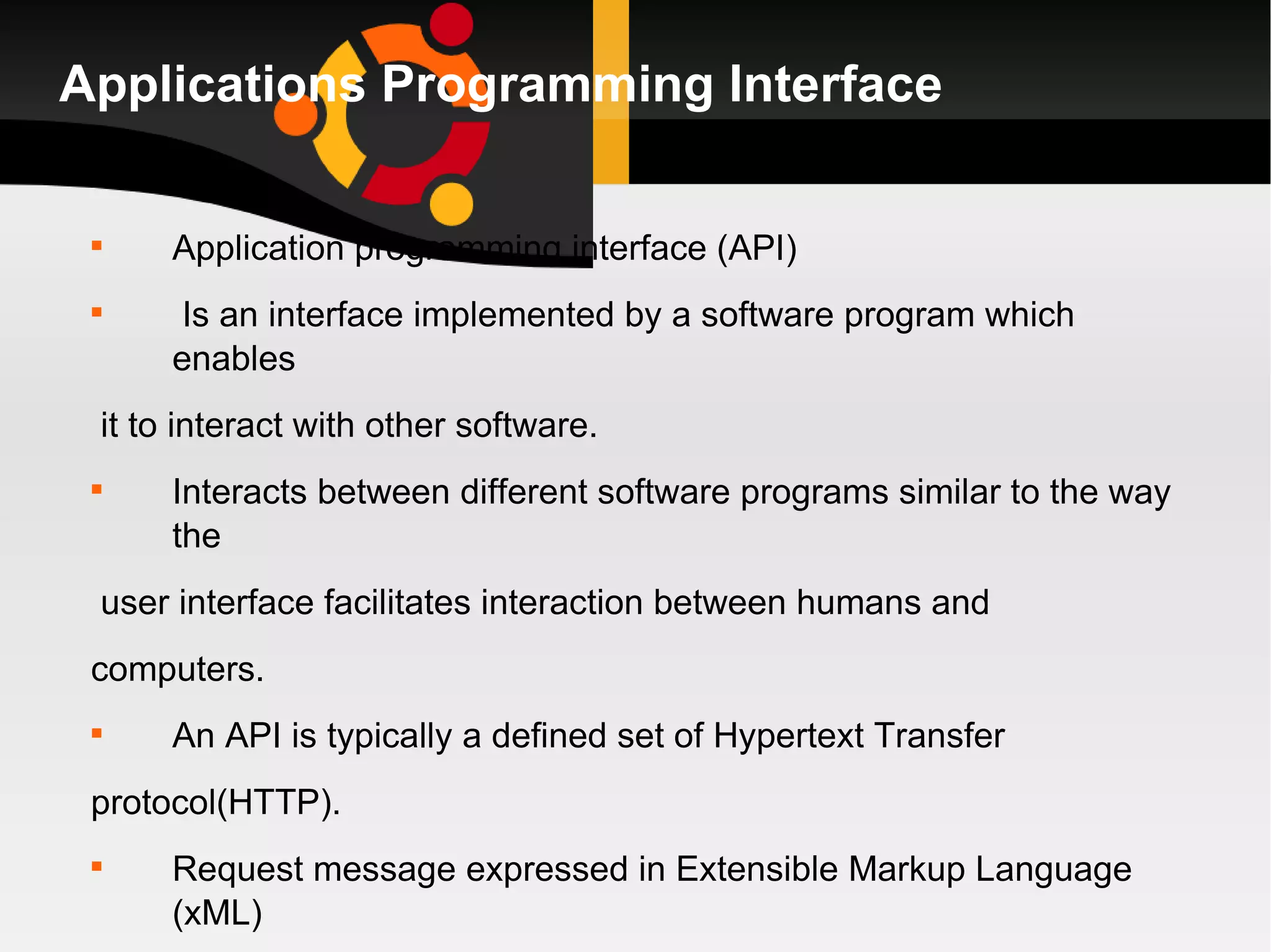 Applications Programming Interface Application programming interface (API) Is an interface implemented by a software program which enables it to interact with other software. Interacts between different software programs similar to the way the user interface facilitates interaction between humans and computers.  An API is typically a defined set of Hypertext Transfer  protocol(HTTP). Request message expressed in Extensible Markup Language (xML) or javascript  Object Notations (JASON) format. 