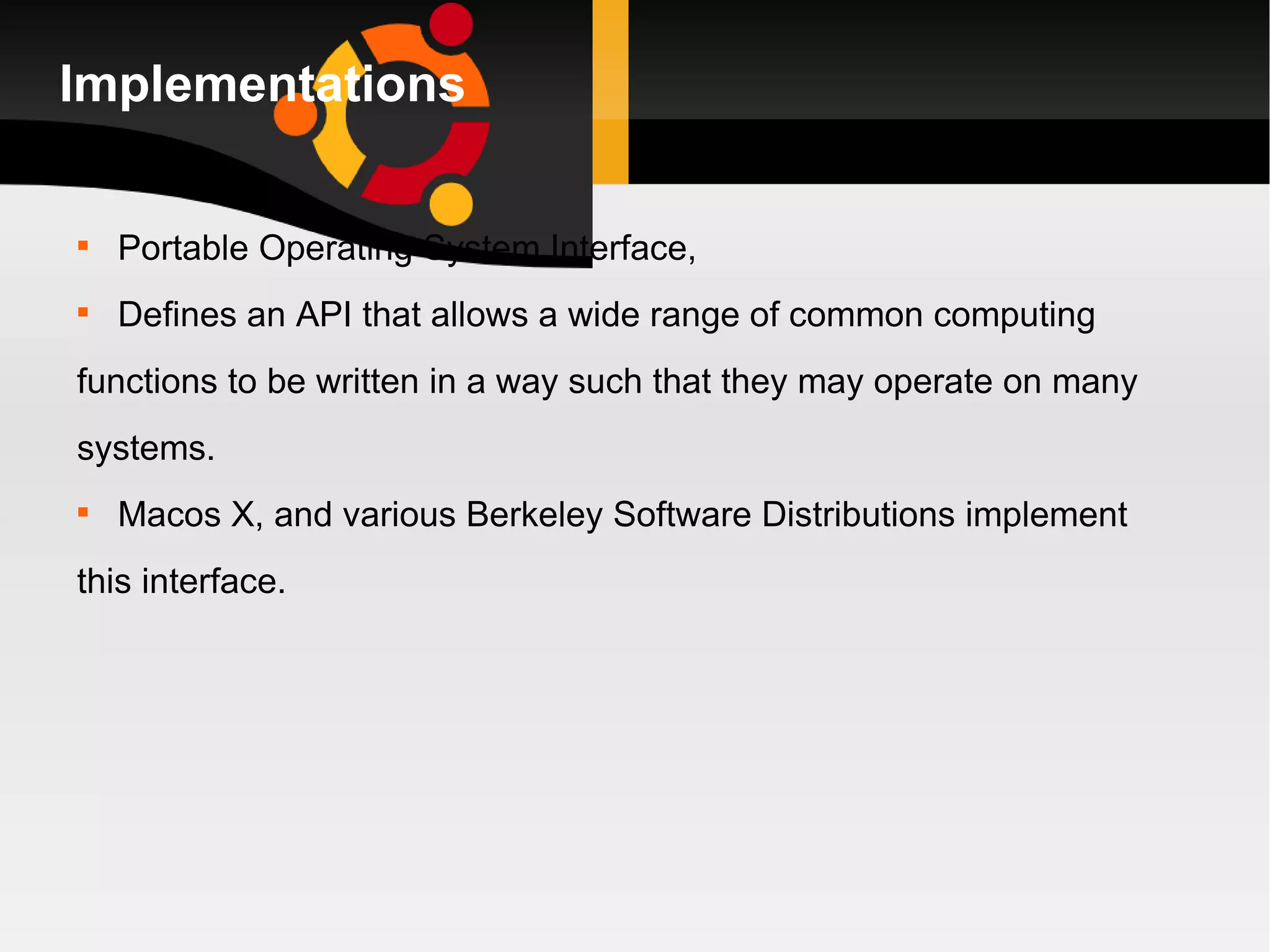 Implementations Portable Operating System Interface, Defines an API that allows a wide range of common computing functions to be written in a way such that they may operate on many systems. Macos X, and various Berkeley Software Distributions implement  this interface. 