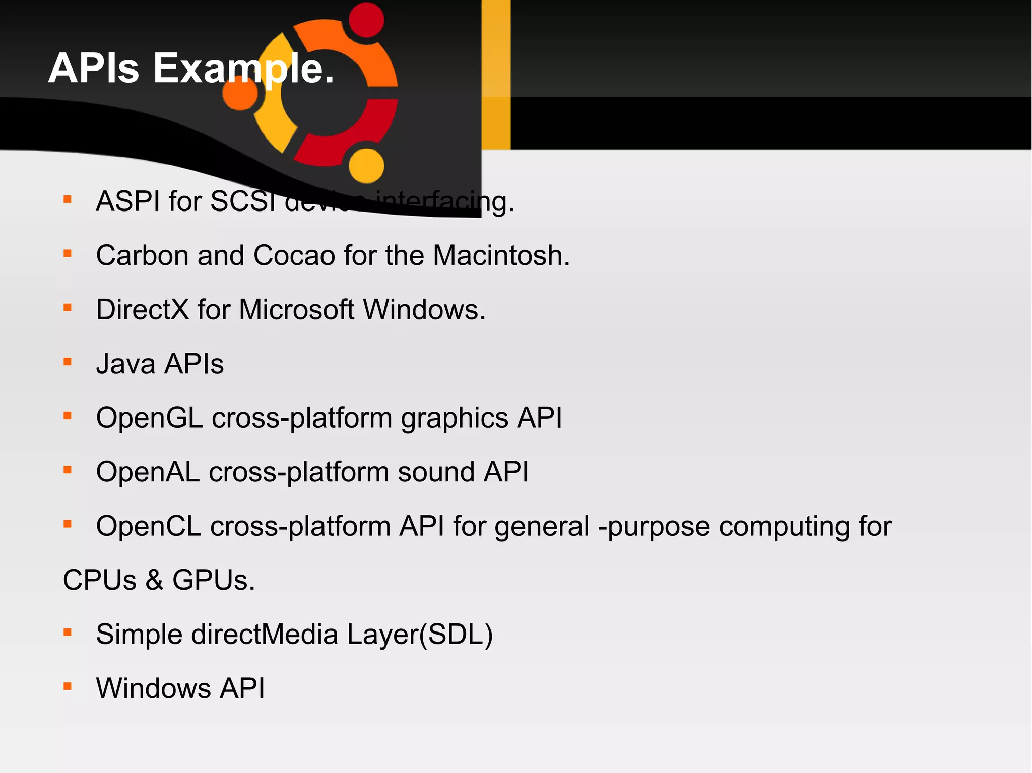 APIs Example. ASPI for SCSI device interfacing. Carbon and Cocao for the Macintosh. DirectX for Microsoft Windows. Java APIs OpenGL cross-platform graphics API OpenAL cross-platform sound API OpenCL cross-platform API for general -purpose computing for CPUs & GPUs. Simple directMedia Layer(SDL) Windows API 