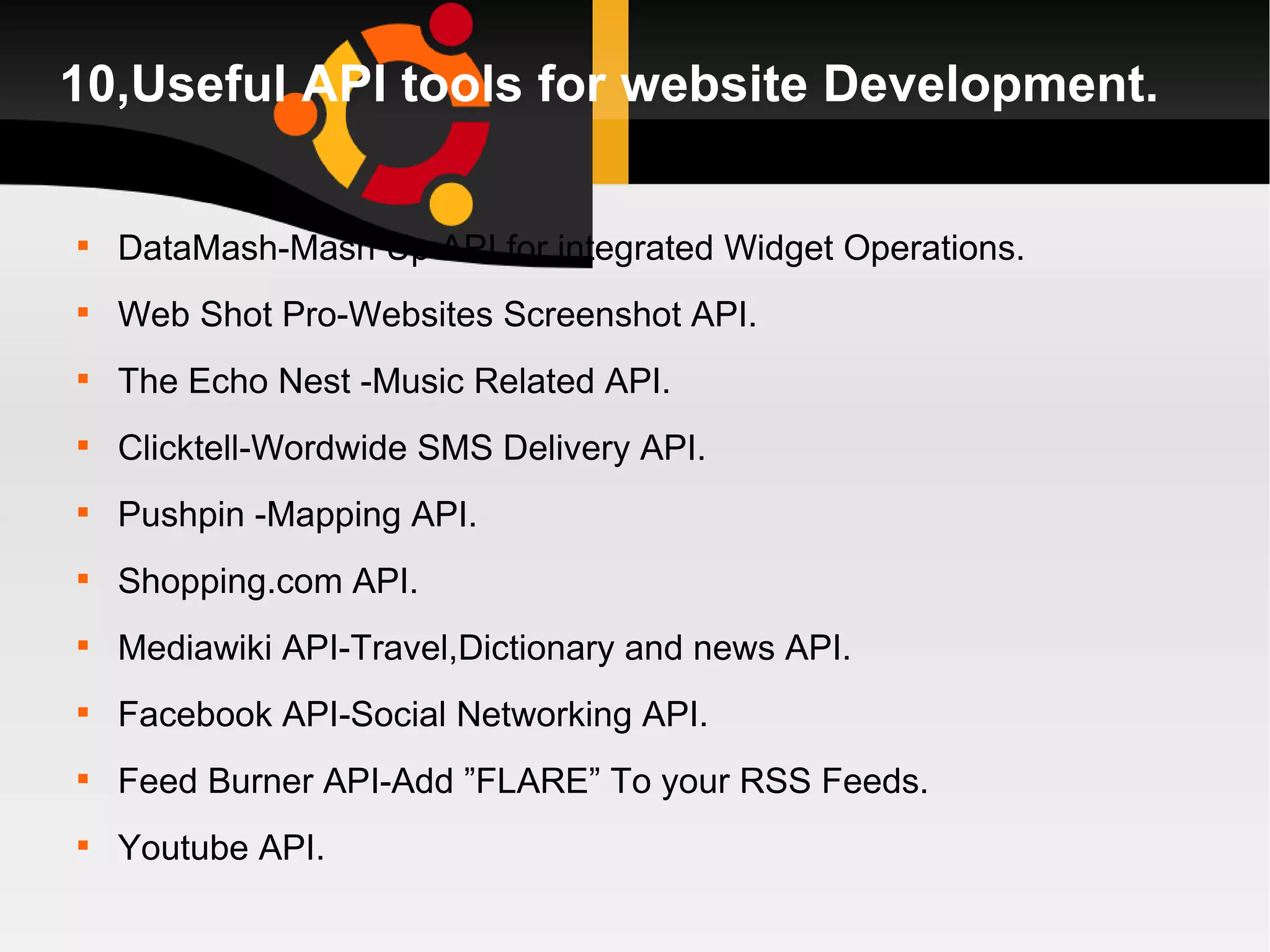 10,Useful API tools for website Development. DataMash-Mash Up API for integrated Widget Operations. Web Shot Pro-Websites Screenshot API. The Echo Nest -Music Related API. Clicktell-Wordwide SMS Delivery API. Pushpin -Mapping API. Shopping.com API. Mediawiki API-Travel,Dictionary and news API. Facebook API-Social Networking API. Feed Burner API-Add ”FLARE” To your RSS Feeds. Youtube API. 
