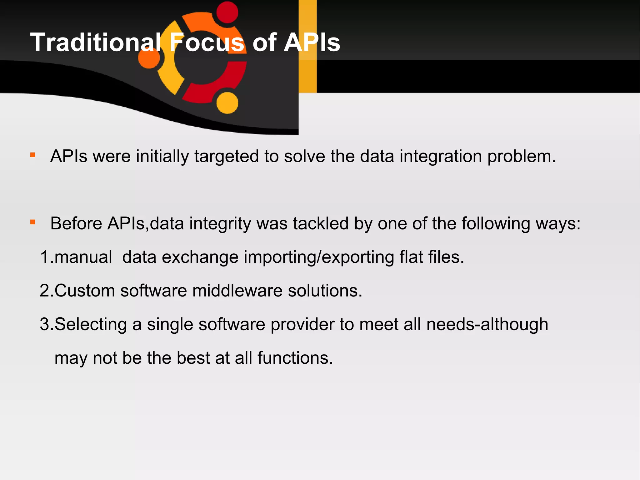 Traditional Focus of APIs APIs were initially targeted to solve the data integration problem. Before APIs,data integrity was tackled by one of the following ways: 1.manual  data exchange importing/exporting flat files. 2.Custom software middleware solutions. 3.Selecting a single software provider to meet all needs-although may not be the best at all functions. 