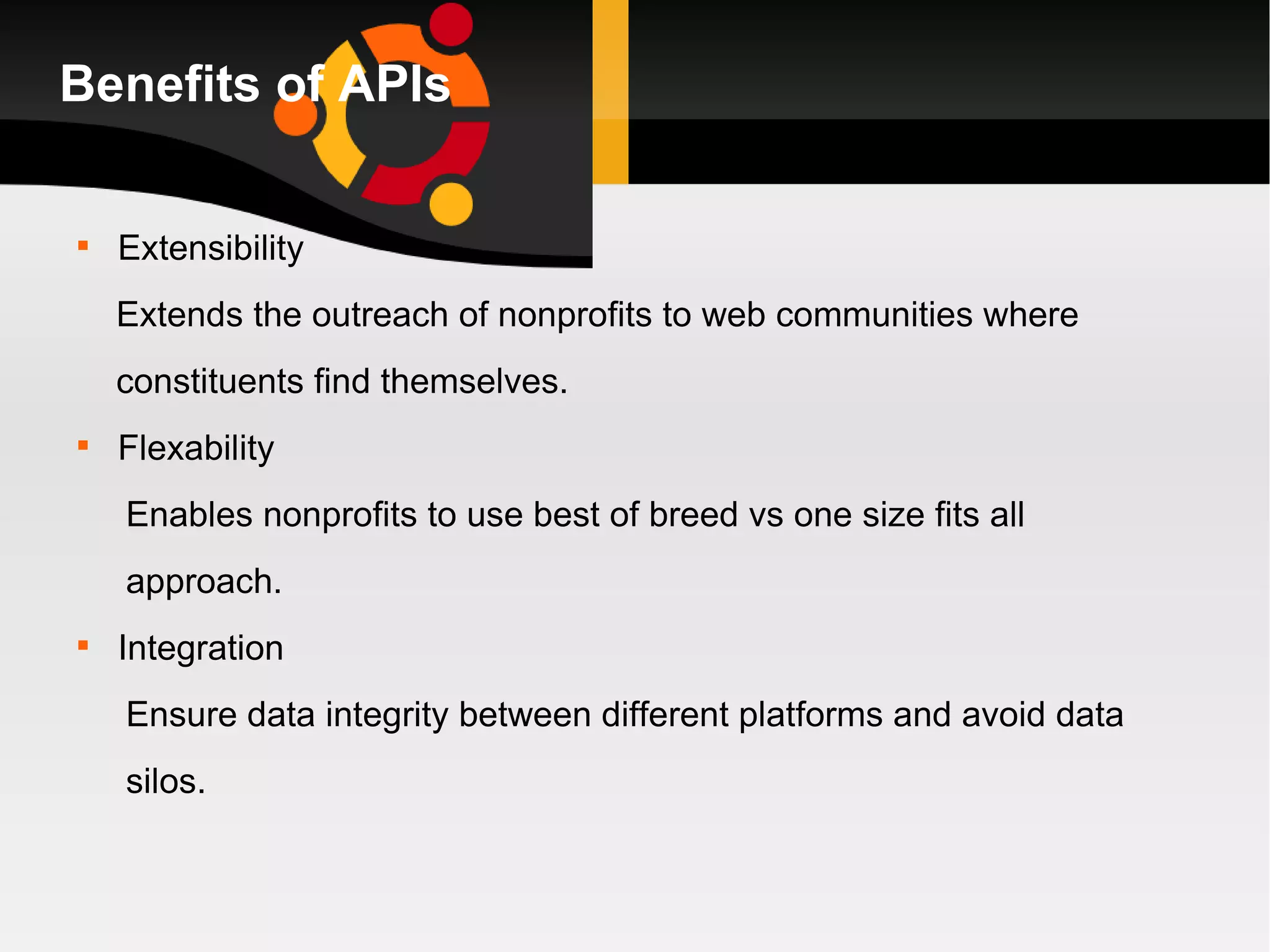 Benefits of APIs Extensibility Extends the outreach of nonprofits to web communities where  constituents find themselves. Flexability Enables nonprofits to use best of breed vs one size fits all approach. Integration Ensure data integrity between different platforms and avoid data silos.  