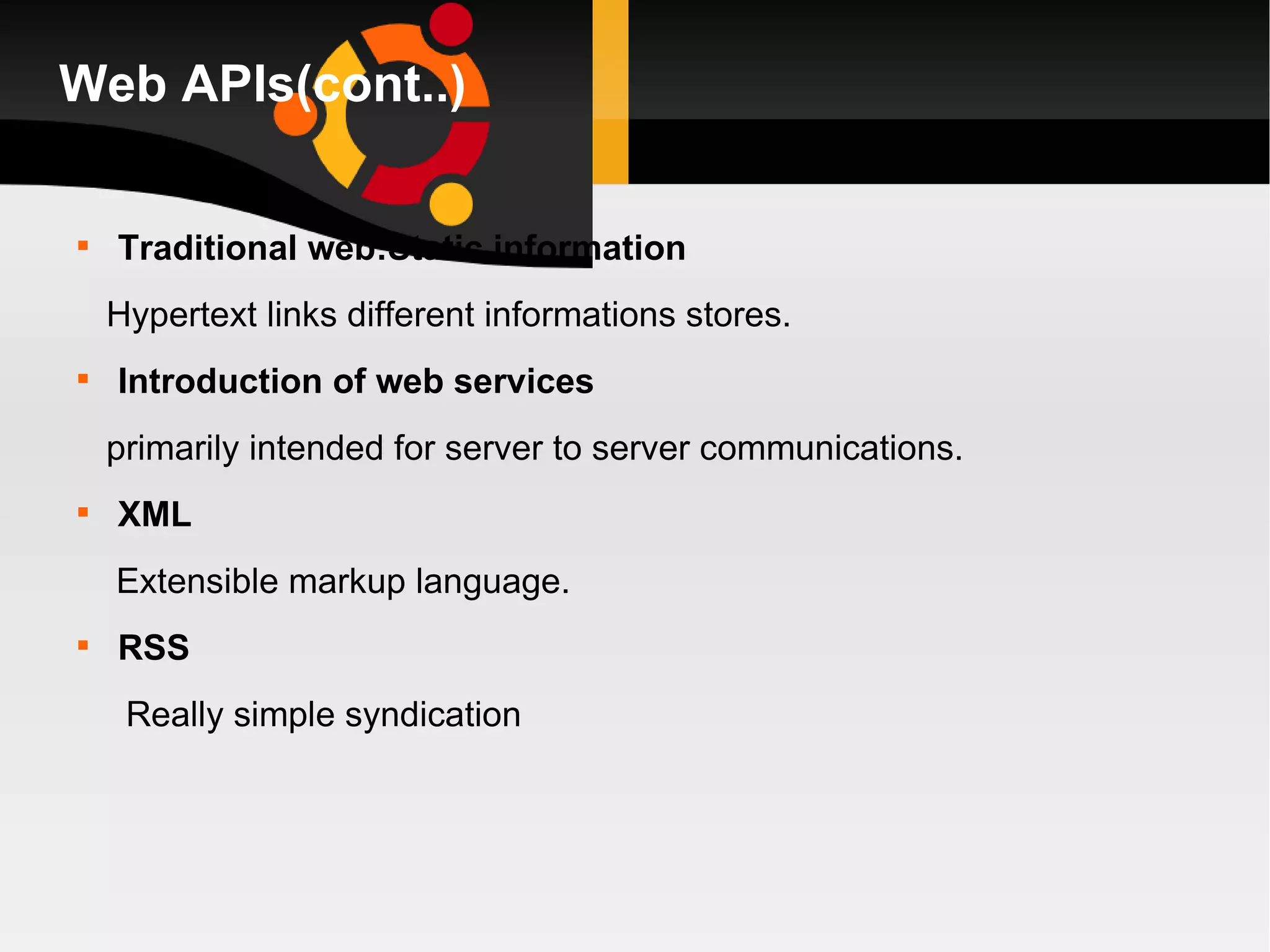 Web APIs(cont..) Traditional web:Static information Hypertext links different informations stores. Introduction of web services primarily intended for server to server communications. XML Extensible markup language. RSS Really simple syndication 