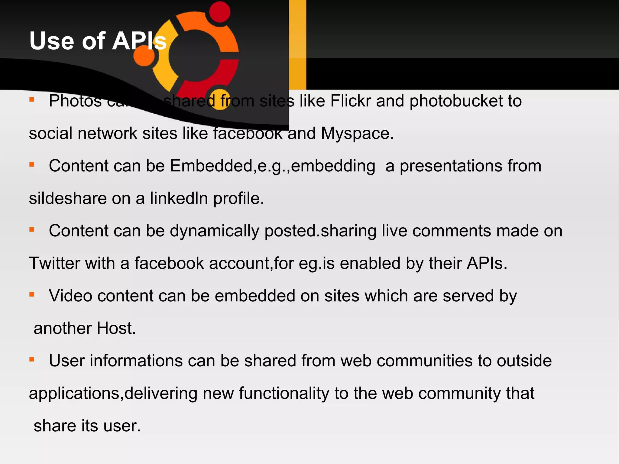 Use of APIs Photos can be shared from sites like Flickr and photobucket to  social network sites like facebook and Myspace. Content can be Embedded,e.g.,embedding  a presentations from  sildeshare on a linkedln profile. Content can be dynamically posted.sharing live comments made on  Twitter with a facebook account,for eg.is enabled by their APIs. Video content can be embedded on sites which are served by another Host. User informations can be shared from web communities to outside  applications,delivering new functionality to the web community that share its user.  