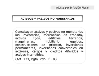 Ajuste por Inflación Fiscal



   ACTIVOS Y PASIVOS NO MONETARIOS




Constituyen activos y pasivos no monetarios
los inventarios, mercancías en tránsito,
activos     fijos,    edificios,  terrenos,
maquinarias,         mobiliario,   equipos,
construcciones en proceso, inversiones
permanentes, inversiones convertibles en
acciones, cargos y créditos diferidos y
activos intangibles.
(Art. 173, Pgfo. 2do.LISLR)
 