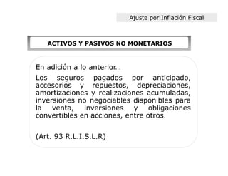 Ajuste por Inflación Fiscal



   ACTIVOS Y PASIVOS NO MONETARIOS



En adición a lo anterior…
Los seguros pagados por anticipado,
accesorios y repuestos, depreciaciones,
amortizaciones y realizaciones acumuladas,
inversiones no negociables disponibles para
la venta,     inversiones y obligaciones
convertibles en acciones, entre otros.


(Art. 93 R.L.I.S.L.R)
 