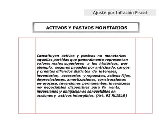 Ajuste por Inflación Fiscal


    ACTIVOS Y PASIVOS MONETARIOS




Constituyen activos y pasivos no monetarios
aquellas partidas que generalmente representan
valores reales superiores a los históricos, por
ejemplo, seguros pagados por anticipado, cargos
y créditos diferidos distintos de intereses,
inventarios, accesorios y repuestos, activos fijos,
depreciaciones, amortizaciones, construcciones
en proceso, inversiones permanentes, inversiones
no negociables disponibles para la venta,
inversiones y obligaciones convertibles en
acciones y activos intangibles. (Art. 93 RLISLR)
 