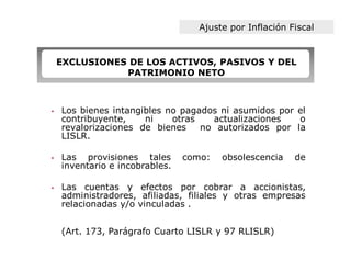Ajuste por Inflación Fiscal


    EXCLUSIONES DE LOS ACTIVOS, PASIVOS Y DEL
               PATRIMONIO NETO



•   Los bienes intangibles no pagados ni asumidos por el
    contribuyente,    ni    otras   actualizaciones   o
    revalorizaciones de bienes    no autorizados por la
    LISLR.

•   Las provisiones tales       como:   obsolescencia   de
    inventario e incobrables.

•   Las cuentas y efectos por cobrar a accionistas,
    administradores, afiliadas, filiales y otras empresas
    relacionadas y/o vinculadas .


    (Art. 173, Parágrafo Cuarto LISLR y 97 RLISLR)
 