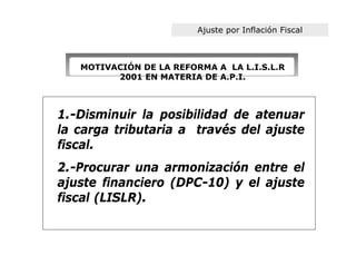 Ajuste por Inflación Fiscal



   MOTIVACIÓN DE LA REFORMA A LA L.I.S.L.R
         2001 EN MATERIA DE A.P.I.



1.-Disminuir la posibilidad de atenuar
la carga tributaria a través del ajuste
fiscal.
2.-Procurar una armonización entre el
ajuste financiero (DPC-10) y el ajuste
fiscal (LISLR).
 