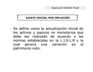 Ajuste por Inflación Fiscal



           AJUSTE INICIAL POR INFLACIÓN



•   Se define como la actualización inicial de
    los activos y pasivos no monetarios que
    debe ser realizado de acuerdo a las
    normas establecidas en la L.I.S.L.R y la
    cual genera una variación en el
    patrimonio neto.
 