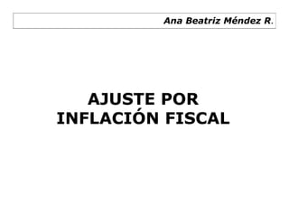 Ana Beatriz Méndez R.




   AJUSTE POR
INFLACIÓN FISCAL
 