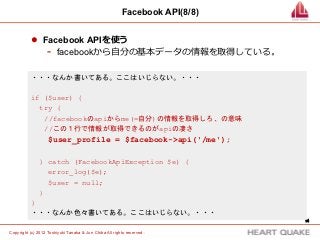 Facebook API(8/8)


           l  Facebook APIを使う
                -  facebookから⾃自分の基本データの情報を取得している。
           ・・・なんか書いてある。ここはいじらない。・・・

           if ($user) {
             try {
              //facebookのapiからme(=自分)の情報を取得しろ、の意味
              //この１行で情報が取得できるのがapiの凄さ
                   $user_profile = $facebook->api('/me');

               } catch (FacebookApiException $e) {
                 error_log($e);
                 $user = null;
               }
           }
           ・・・なんか色々書いてある。ここはいじらない。・・・
                                                                             14	


Copyright (c) 2012 Toshiyuki Tanaka & Jun Chiba All rights reserved .	
 