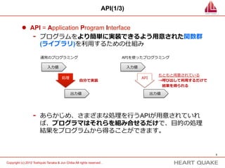 API(1/3)


           l  API = Application Program Interface
                -  プログラムをより簡単に実装できるよう⽤用意された関数群
                   (ライブラリ)を利利⽤用するための仕組み

                        通常のプログラミング                                         APIを使ったプログラミング

                             ⼊入⼒力力値                                            ⼊入⼒力力値

                                                                                                 もともと⽤用意されている
                                        処理理                                             API
                                                     ⾃自分で実装                                      →呼び出して利利⽤用するだけで
                                                                                                  　結果を得られる

                                              出⼒力力値                                           出⼒力力値




                   -    あらかじめ、さまざまな処理理を⾏行行うAPIが⽤用意されていれ
                        ば、プログラマはそれらを組み合せるだけで、⽬目的の処理理
                        結果をプログラムから得ることができます。


                                                                                                                   3	


Copyright (c) 2012 Toshiyuki Tanaka & Jun Chiba All rights reserved .	
 