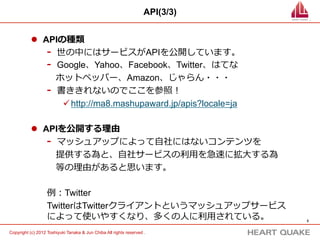 API(3/3)


           l  APIの種類
                -  世の中にはサービスがAPIを公開しています。
                -  Google、Yahoo、Facebook、Twitter、はてな
                 　ホットペッパー、Amazon、じゃらん・・・
                -  書ききれないのでここを参照！
                    ü http://ma8.mashupaward.jp/apis?locale=ja

           l  APIを公開する理理由
                -  マッシュアップによって⾃自社にはないコンテンツを
                 　提供する為と、⾃自社サービスの利利⽤用を急速に拡⼤大する為
                 　等の理理由があると思います。

                   例例：Twitter
                   TwitterはTwitterクライアントというマッシュアップサービス
                   によって使いやすくなり、多くの⼈人に利利⽤用されている。                                5	


Copyright (c) 2012 Toshiyuki Tanaka & Jun Chiba All rights reserved .	
 