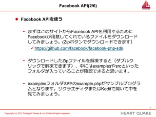 Facebook API(2/8)


           l  Facebook APIを使う

                   -    まずはこのサイトからFacebook APIを利利⽤用するために
                        Facebookが⽤用意してくれているファイルをダウンロード
                        してみましょう。(Zipボタンでダウンロードできます）
                         ü https://github.com/facebook/facebook-php-sdk




                                   ZIPを
                                  クリック
                                                                             7	


Copyright (c) 2012 Toshiyuki Tanaka & Jun Chiba All rights reserved .	
 
