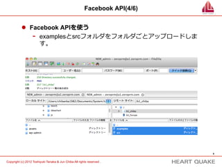 Facebook API(4/8)


           l  Facebook APIを使う

                   -    examplesフォルダの中のexample.phpがサンプルプログラ
                        ムとなります。サクラエディタまたはKeditで開いて中を
                        ⾒見見てみましょう。




                                                                             9	


Copyright (c) 2012 Toshiyuki Tanaka & Jun Chiba All rights reserved .	
 