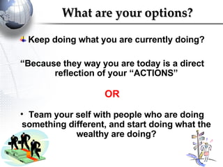 What are your options? Keep doing what you are currently doing? “ Because they way you are today is a direct reflection of your “ACTIONS” OR Team your self with people who are doing something different, and start doing what the wealthy are doing? 