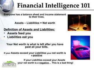 Financial Intelligence 101 Everyone has a balance sheet and income statement to their lives. Assets – Liabilities =   Net worth Definition of Assets and Liabilities: Assets feed you Liabilities eat you Your Net worth is what is left after you have paid all your bills. If your  Assets exceed your Liabilities  your  net worth is  a  positive If your Liabilities exceed your Assets    your net worth is a  negative … This is a bad thing! 