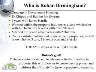 Who is Rohan Birmingham? Grew up in Government Housing Ex Chippy and Builder for 10 years 9 years with James Hardie Worked within the property industry as a land wholesaler with LJ Hooker for 5 years with over 700 sales Married for 17 and a half years with 2 children Owns a substantial amount of investment properties, as well as own home, 3 cars, 2 bikes, a boat and a jet ski TODAY - Lives a semi retired lifestyle Rohan’s goal? To have a network of people who are actively investing in  property, this will allow us to create buying power and  address the affordability issue in property ownership. 
