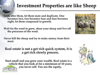 Investment Properties are like Sheep Look after them, let them mate and duplicate. One becomes two, two becomes four and four becomes eight, let them compound in growth.  Wait for the wool to grow, shear your sheep and live off the processes of the wool. Never kill the sheep and try to make money from their meat. Real estate is not a get rich quick system, it is a get rich slowly process. Start small and you grow your wealth. Real estate is a vehicle that you look at for a minimum of 10 years, you never sell. You use the equity. 