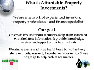 We are a network of experienced investors, property professionals and finance specialists. Our goal   Is to create wealth for our members, keep them informed with the latest information & provide knowledge, services and opportunities to our clients. We aim to create wealth as individuals but collectively share our tools, research, knowledge, information & use the group to help each other succeed.  Who is Affordable Property Investments? 
