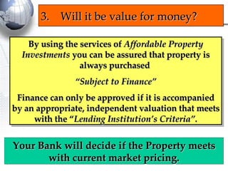 By using the services of  Affordable Property Investments  you can be assured that property is always purchased  “ Subject to Finance” Finance can only be approved if it is accompanied by an appropriate, independent valuation that meets with the “ Lending Institution’s Criteria”. 3. Will it be value for money? Your Bank will decide if the Property meets with current market pricing. 