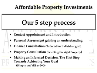 Affordable Property Investments Our 5 step process Contact Appointment and Introduction Personal Assessment gaining an understanding Finance Consultation  (Tailored for Individual goal) Property Consultation  (Selecting the right Property ) Making an Informed Decision. The First Step Towards Achieving Your Goal  (Simply put YES or NO) 