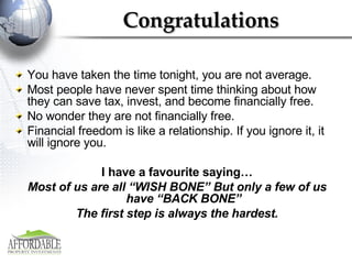 Congratulations You have taken the time tonight, you are not average.  Most people have never spent time thinking about how they can save tax, invest, and become financially free.  No wonder they are not financially free.  Financial freedom is like a relationship. If you ignore it, it will ignore you. I have a favourite saying… Most of us are all “WISH BONE” But only a few of us have “BACK BONE” The first step is always the hardest. 
