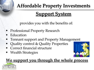 provides you with the benefits of:  Professional Property Research Education Tennant support and Property Management Quality control & Quality Properties Correct financial structure Wealth Strategies We support you through the whole process Affordable Property Investments Support System 