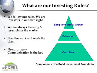 What are our Investing Rules? We follow our rules. We are investors in our own right We are always learning & researching the market  Plan the work and work the plan No surprises – Communication is the key Long term capital Growth Components of a Solid Investment Foundation   Cash Flow Education 