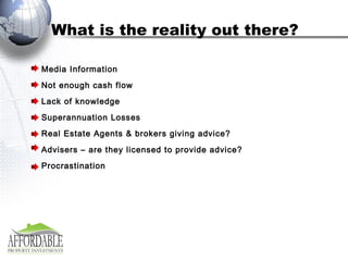 What is the reality out there? Media Information Not enough cash flow Lack of knowledge Superannuation Losses Real Estate Agents & brokers giving advice? Advisers – are they licensed to provide advice? Procrastination   