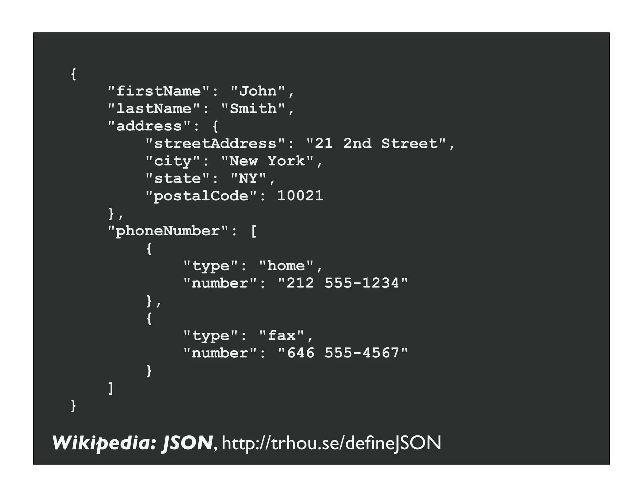 {
     "firstName": "John",
     "lastName": "Smith",
     "address": {
         "streetAddress": "21 2nd Street",
         "city": "New York",
         "state": "NY",
         "postalCode": 10021
     },
     "phoneNumber": [
         {
             "type": "home",
             "number": "212 555-1234"
         },
         {
             "type": "fax",
             "number": "646 555-4567"
         }
     ]
 }

Wikipedia: JSON, http://trhou.se/deﬁneJSON
 