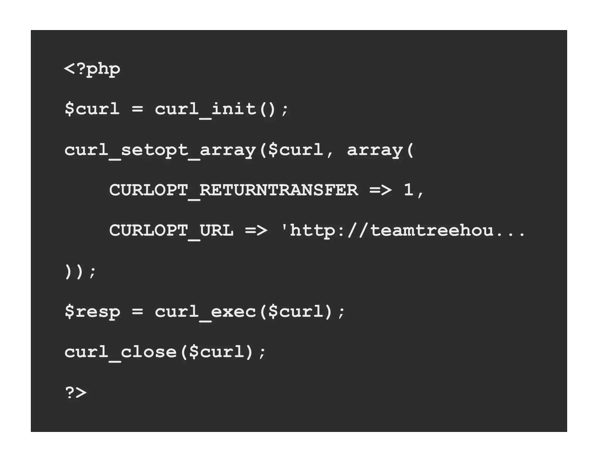 <?php

$curl = curl_init();

curl_setopt_array($curl, array(

      CURLOPT_RETURNTRANSFER => 1,

      CURLOPT_URL => 'http://teamtreehou...

));

$resp = curl_exec($curl);

curl_close($curl);

?>
 