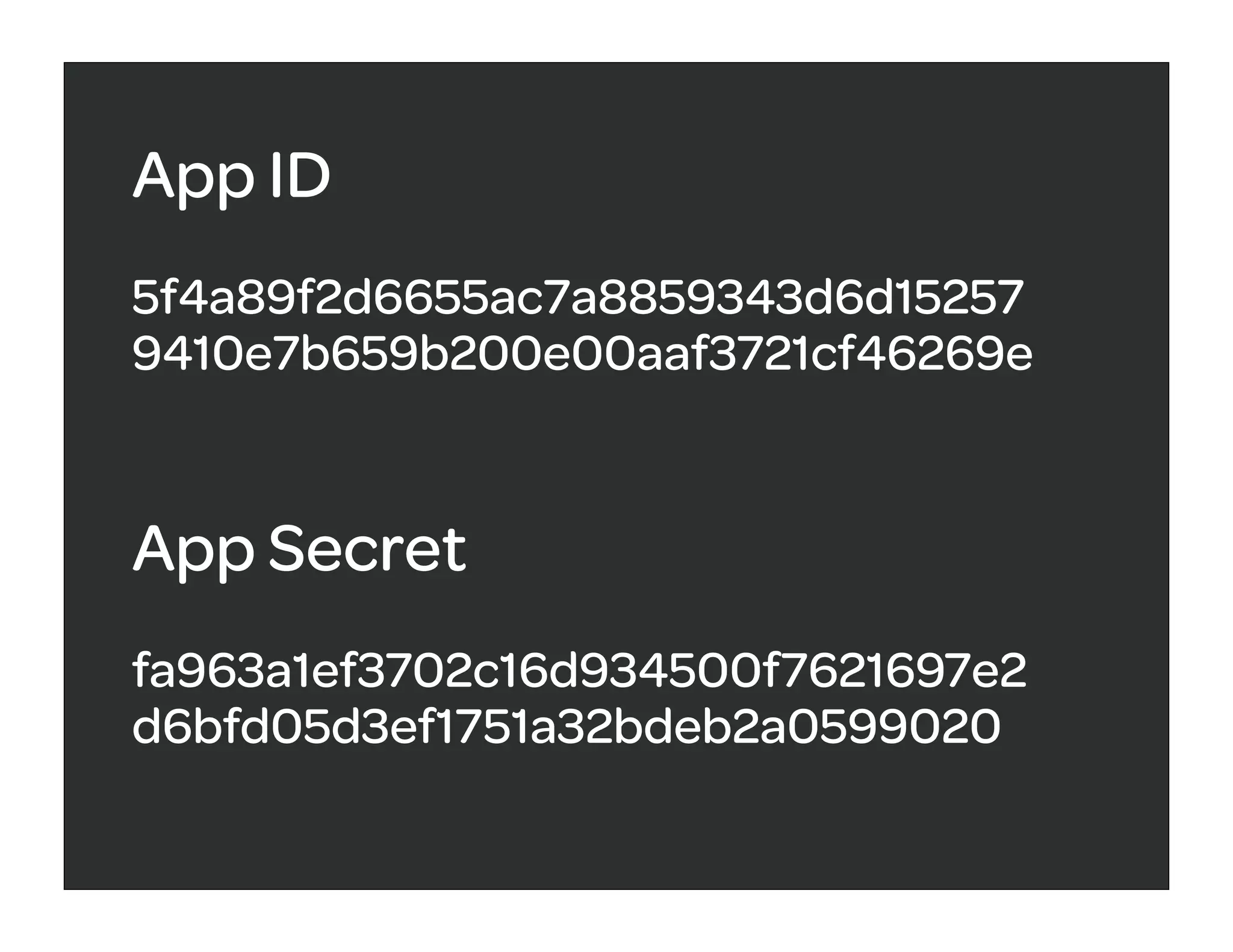 App ID
5f4a89f2d6655ac7a8859343d6d15257
9410e7b659b200e00aaf3721cf46269e


App Secret
fa963a1ef3702c16d934500f7621697e2
d6bfd05d3ef1751a32bdeb2a0599020
 