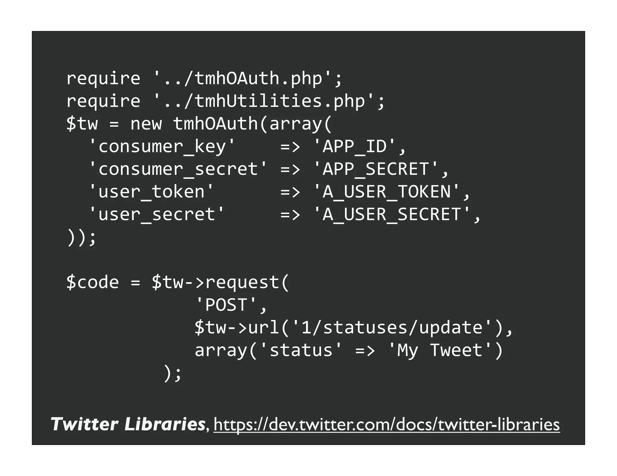 require	
  '../tmhOAuth.php';
  require	
  '../tmhUtilities.php';
  $tw	
  =	
  new	
  tmhOAuth(array(
  	
  	
  'consumer_key'	
  	
  	
  	
  =>	
  'APP_ID',
  	
  	
  'consumer_secret'	
  =>	
  'APP_SECRET',
  	
  	
  'user_token'	
  	
  	
  	
  	
  	
  =>	
  'A_USER_TOKEN',
  	
  	
  'user_secret'	
  	
  	
  	
  	
  =>	
  'A_USER_SECRET',
  ));

  $code	
  =	
  $tw-­‐>request(
  	
  	
  	
  	
  	
  	
  	
  	
  	
  	
  	
  	
  'POST',
  	
  	
  	
  	
  	
  	
  	
  	
  	
  	
  	
  	
  $tw-­‐>url('1/statuses/update'),
  	
  	
  	
  	
  	
  	
  	
  	
  	
  	
  	
  	
  array('status'	
  =>	
  'My	
  Tweet')
  	
  	
  	
  	
  	
  	
  	
  	
  	
  );

Twitter Libraries, https://dev.twitter.com/docs/twitter-libraries
 