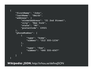 {
     "firstName": "John",
     "lastName": "Smith",
     "address": {
         "streetAddress": "21 2nd Street",
         "city": "New York",
         "state": "NY",
         "postalCode": 10021
     },
     "phoneNumber": [
         {
             "type": "home",
             "number": "212 555-1234"
         },
         {
             "type": "fax",
             "number": "646 555-4567"
         }
     ]
 }

Wikipedia: JSON, http://trhou.se/deﬁneJSON
 