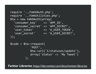 require	
  '../tmhOAuth.php';
  require	
  '../tmhUtilities.php';
  $tw	
  =	
  new	
  tmhOAuth(array(
  	
  	
  'consumer_key'	
  	
  	
  	
  =>	
  'APP_ID',
  	
  	
  'consumer_secret'	
  =>	
  'APP_SECRET',
  	
  	
  'user_token'	
  	
  	
  	
  	
  	
  =>	
  'A_USER_TOKEN',
  	
  	
  'user_secret'	
  	
  	
  	
  	
  =>	
  'A_USER_SECRET',
  ));

  $code	
  =	
  $tw-­‐>request(
  	
  	
  	
  	
  	
  	
  	
  	
  	
  	
  	
  	
  'POST',
  	
  	
  	
  	
  	
  	
  	
  	
  	
  	
  	
  	
  $tw-­‐>url('1/statuses/update'),
  	
  	
  	
  	
  	
  	
  	
  	
  	
  	
  	
  	
  array('status'	
  =>	
  'My	
  Tweet')
  	
  	
  	
  	
  	
  	
  	
  	
  	
  );

Twitter Libraries, https://dev.twitter.com/docs/twitter-libraries
 