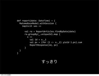 def	
 ?report(date:	
 ?DateTime)	
 ?=	
 ?{
	
 ?	
 ?MatomeBaseModel.withSession	
 ?{
	
 ?	
 ?	
 ?	
 ?implicit	
 ?ses	
 ?=>
	
 ?	
 ?	
 ?	
 ?	
 ?	
 ?val	
 ?ra	
 ?=	
 ?ReportArticles.findByDate(date)
	
 ?	
 ?	
 ?	
 ?	
 ?	
 ?ra.groupBy(_.uniqueId).map	
 ?{
	
 ?	
 ?	
 ?	
 ?	
 ?	
 ?	
 ?	
 ?x	
 ?=>
	
 ?	
 ?	
 ?	
 ?	
 ?	
 ?	
 ?	
 ?	
 ?	
 ?val	
 ?id	
 ?=	
 ?x._1
	
 ?	
 ?	
 ?	
 ?	
 ?	
 ?	
 ?	
 ?	
 ?	
 ?val	
 ?pv	
 ?=	
 ?(for	
 ?(l	
 ?<-?\	
 ?x._2)	
 ?yield	
 ?l.pv).sum
	
 ?	
 ?	
 ?	
 ?	
 ?	
 ?	
 ?	
 ?	
 ?	
 ?ReportResponse(id,	
 ?pv)
	
 ?	
 ?	
 ?	
 ?	
 ?	
 ?}
	
 ?	
 ?}
}

ä

13111ս

 