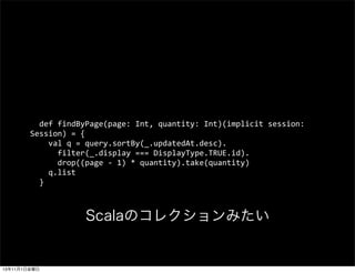 ?	
 ?def	
 ?findByPage(page:	
 ?Int,	
 ?quantity:	
 ?Int)(implicit	
 ?session:	
 ?
Session)	
 ?=	
 ?{
	
 ?	
 ?	
 ?	
 ?val	
 ?q	
 ?=	
 ?query.sortBy(_.updatedAt.desc).
	
 ?	
 ?	
 ?	
 ?	
 ?	
 ?filter(_.display	
 ?===	
 ?DisplayType.TRUE.id).
	
 ?	
 ?	
 ?	
 ?	
 ?	
 ?drop((page	
 ?-?\	
 ?1)	
 ?*	
 ?quantity).take(quantity)
	
 ?	
 ?	
 ?	
 ?q.list
	
 ?	
 ?}

ScalaΥ쥯ߤ

13111ս

 